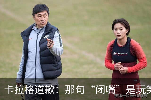 卡拉格道歉：那句“闭嘴”是玩笑，维拉老板曾威胁起诉