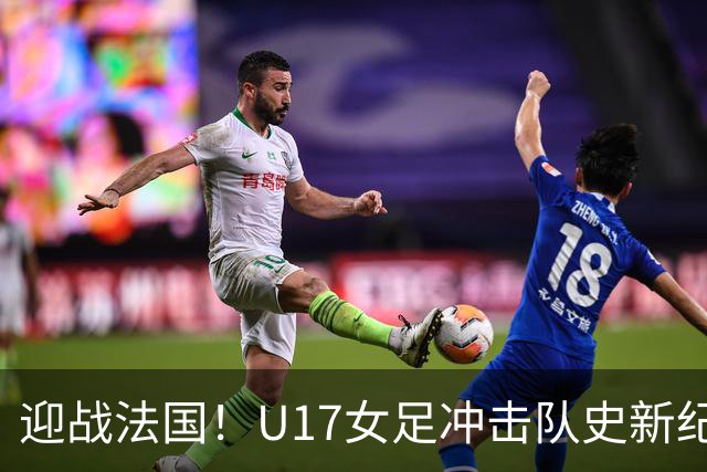 迎战法国！U17女足冲击队史新纪录，马晓旭迎来关键大考